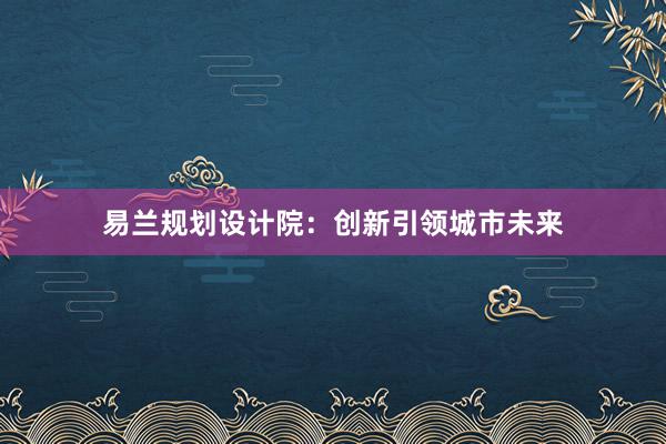 易兰规划设计院：创新引领城市未来